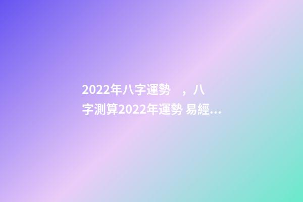 2022年八字運勢，八字測算2022年運勢 易經(jīng)高人預測2022，周易八字測2022年運勢